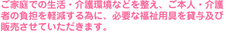 ご家庭での生活・介護環境などを整え、ご本人・介護者の負担を軽減する為に、必要な福祉用具を貸与及び販売させていただきます。