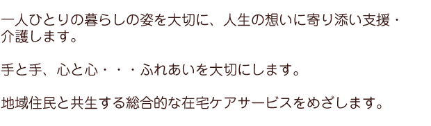 一人ひとりの暮らしの姿を大切に、人生の想いに寄り添い支援・介護します。手と手、心と心・・・ふれあいを大切にします。地域住民と共生する総合的な在宅ケアサービスをめざします。